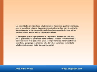 José María Olayo olayo.blogspot.com
Las necesidades en materia de salud mental no hacen más que incrementarse,
pero la atención a estas no sigue esa misma tendencia. Más bien al contrario,
las mejoras que se han producido desde la reforma psiquiátrica operada en
los años 80 son, a estas alturas, demasiado pobres.
Es de esperar que no siga operando la “ley inversa de atención sanitaria”,
por la que el uso y la calidad de dicha asistencia varía en sentido inverso a
las necesidades de la población, y que se implemente de manera definitiva
un sistema que ponga en el centro a los derechos humanos y entienda la
salud mental como un factor de progreso social.
 