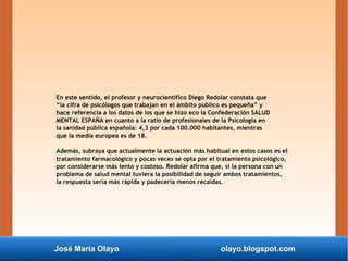 José María Olayo olayo.blogspot.com
En este sentido, el profesor y neurocientífico Diego Redolar constata que
“la cifra de psicólogos que trabajan en el ámbito público es pequeña” y
hace referencia a los datos de los que se hizo eco la Confederación SALUD
MENTAL ESPAÑA en cuanto a la ratio de profesionales de la Psicología en
la sanidad pública española: 4,3 por cada 100.000 habitantes, mientras
que la media europea es de 18.
Además, subraya que actualmente la actuación más habitual en estos casos es el
tratamiento farmacológico y pocas veces se opta por el tratamiento psicológico,
por considerarse más lento y costoso. Redolar afirma que, si la persona con un
problema de salud mental tuviera la posibilidad de seguir ambos tratamientos,
la respuesta sería más rápida y padecería menos recaídas.
 