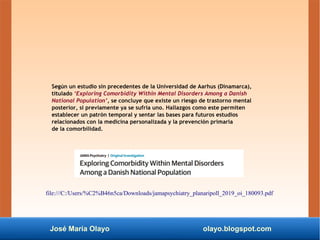 José María Olayo olayo.blogspot.com
Según un estudio sin precedentes de la Universidad de Aarhus (Dinamarca),
titulado ‘Exploring Comorbidity Within Mental Disorders Among a Danish
National Population’, se concluye que existe un riesgo de trastorno mental
posterior, si previamente ya se sufría uno. Hallazgos como este permiten
establecer un patrón temporal y sentar las bases para futuros estudios
relacionados con la medicina personalizada y la prevención primaria
de la comorbilidad.
file:///C:/Users/%C2%B46n5ca/Downloads/jamapsychiatry_planaripoll_2019_oi_180093.pdf
 