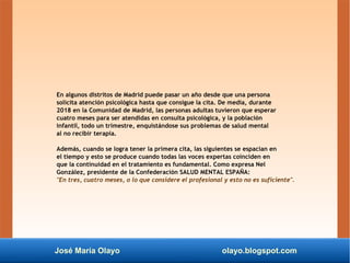 José María Olayo olayo.blogspot.com
En algunos distritos de Madrid puede pasar un año desde que una persona
solicita atención psicológica hasta que consigue la cita. De media, durante
2018 en la Comunidad de Madrid, las personas adultas tuvieron que esperar
cuatro meses para ser atendidas en consulta psicológica, y la población
infantil, todo un trimestre, enquistándose sus problemas de salud mental
al no recibir terapia.
Además, cuando se logra tener la primera cita, las siguientes se espacian en
el tiempo y esto se produce cuando todas las voces expertas coinciden en
que la continuidad en el tratamiento es fundamental. Como expresa Nel
González, presidente de la Confederación SALUD MENTAL ESPAÑA:
"En tres, cuatro meses, o lo que considere el profesional y esto no es suficiente".
 