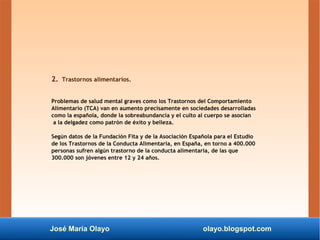 José María Olayo olayo.blogspot.com
2. Trastornos alimentarios.
Problemas de salud mental graves como los Trastornos del Comportamiento
Alimentario (TCA) van en aumento precisamente en sociedades desarrolladas
como la española, donde la sobreabundancia y el culto al cuerpo se asocian
a la delgadez como patrón de éxito y belleza.
Según datos de la Fundación Fita y de la Asociación Española para el Estudio
de los Trastornos de la Conducta Alimentaria, en España, en torno a 400.000
personas sufren algún trastorno de la conducta alimentaria, de las que
300.000 son jóvenes entre 12 y 24 años.
 