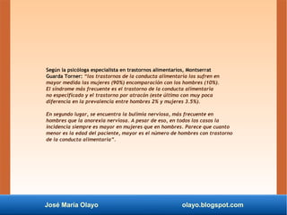 José María Olayo olayo.blogspot.com
Según la psicóloga especialista en trastornos alimentarios, Montserrat
Guarda Torner: “los trastornos de la conducta alimentaria los sufren en
mayor medida las mujeres (90%) encomparación con los hombres (10%).
El síndrome más frecuente es el trastorno de la conducta alimentaria
no especificado y el trastorno por atracón (este último con muy poca
diferencia en la prevalencia entre hombres 2% y mujeres 3.5%).
En segundo lugar, se encuentra la bulimia nerviosa, más frecuente en
hombres que la anorexia nerviosa. A pesar de eso, en todos los casos la
incidencia siempre es mayor en mujeres que en hombres. Parece que cuanto
menor es la edad del paciente, mayor es el número de hombres con trastorno
de la conducta alimentaria”.
 