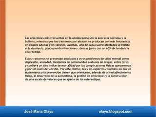 José María Olayo olayo.blogspot.com
Las afecciones más frecuentes en la adolescencia son la anorexia nerviosa y la
bulimia, mientras que los trastornos por atracón se producen con más frecuencia
en edades adultas y en varones. Además, uno de cada cuatro afectados se resiste
al tratamiento, produciendo situaciones crónicas junto con un 60% de tendencia
a la recaída.
Estos trastornos se presentan asociados a otros problemas de salud mental como
depresión, ansiedad, trastornos de personalidad o abusos de drogas, entre otros,
y conlleva un alto índice de mortalidad por las complicaciones físicas que provoca
y por los casos de suicidio. Por este motivo, las y los expertos coinciden en que el
tratamiento y la prevención tienen que orientarse, además de al restablecimiento
físico, al desarrollo de la autoestima, la gestión de emociones y la construcción
de una escala de valores que se aparte de los estereotipos.
 