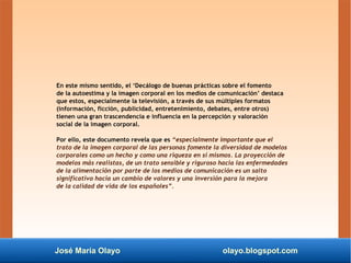 José María Olayo olayo.blogspot.com
En este mismo sentido, el ‘Decálogo de buenas prácticas sobre el fomento
de la autoestima y la imagen corporal en los medios de comunicación’ destaca
que estos, especialmente la televisión, a través de sus múltiples formatos
(información, ficción, publicidad, entretenimiento, debates, entre otros)
tienen una gran trascendencia e influencia en la percepción y valoración
social de la imagen corporal.
Por ello, este documento revela que es “especialmente importante que el
trato de la imagen corporal de las personas fomente la diversidad de modelos
corporales como un hecho y como una riqueza en sí mismos. La proyección de
modelos más realistas, de un trato sensible y riguroso hacia las enfermedades
de la alimentación por parte de los medios de comunicación es un salto
significativo hacia un cambio de valores y una inversión para la mejora
de la calidad de vida de los españoles”.
 