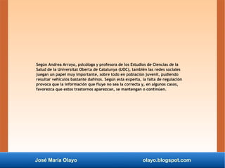 José María Olayo olayo.blogspot.com
Según Andrea Arroyo, psicóloga y profesora de los Estudios de Ciencias de la
Salud de la Universitat Oberta de Catalunya (UOC), también las redes sociales
juegan un papel muy importante, sobre todo en población juvenil, pudiendo
resultar vehículos bastante dañinos. Según esta experta, la falta de regulación
provoca que la información que fluye no sea la correcta y, en algunos casos,
favorezca que estos trastornos aparezcan, se mantengan o continúen.
 