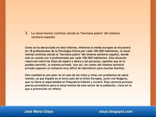 José María Olayo olayo.blogspot.com
3. La salud mental continúa siendo la "hermana pobre" del sistema
sanitario español.
Como se ha denunciado en este informe, mientras la media europea se encuentra
en 18 profesionales de la Psicología Clínica por cada 100.000 habitantes, la salud
mental continúa siendo la "hermana pobre" del sistema sanitario español, donde
solo se cuenta con 4 profesionales por cada 100.000 habitantes. Esta situación
repercute sobre las listas de espera y aboca a las personas, aquellas que se lo
pueden permitir, al sistema privado. Aun así, los costes del sistema sanitario
privado suponen un esfuerzo muy difícil de sobrellevar para muchas familias.
Esta realidad es aún peor en el caso de los niños y niñas con problemas de salud
mental, ya que España es el único país de la Unión Europea, junto con Bulgaria,
que no tiene la especialidad en Psiquiatría Infantil y Juvenil. Esta carencia provoca
peores pronósticos para la salud mental de este sector de la población, clave en lo
que a prevención se refiere.
 