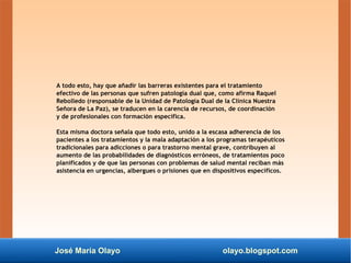 José María Olayo olayo.blogspot.com
A todo esto, hay que añadir las barreras existentes para el tratamiento
efectivo de las personas que sufren patología dual que, como afirma Raquel
Rebolledo (responsable de la Unidad de Patología Dual de la Clínica Nuestra
Señora de La Paz), se traducen en la carencia de recursos, de coordinación
y de profesionales con formación específica.
Esta misma doctora señala que todo esto, unido a la escasa adherencia de los
pacientes a los tratamientos y la mala adaptación a los programas terapéuticos
tradicionales para adicciones o para trastorno mental grave, contribuyen al
aumento de las probabilidades de diagnósticos erróneos, de tratamientos poco
planificados y de que las personas con problemas de salud mental reciban más
asistencia en urgencias, albergues o prisiones que en dispositivos específicos.
 
