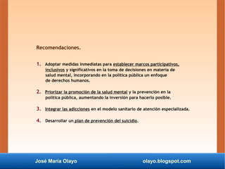 José María Olayo olayo.blogspot.com
Recomendaciones.
1. Adoptar medidas inmediatas para establecer marcos participativos,
inclusivos y significativos en la toma de decisiones en materia de
salud mental, incorporando en la política pública un enfoque
de derechos humanos.
2. Priorizar la promoción de la salud mental y la prevención en la
política pública, aumentando la inversión para hacerlo posible.
3. Integrar las adicciones en el modelo sanitario de atención especializada.
4. Desarrollar un plan de prevención del suicidio.
 