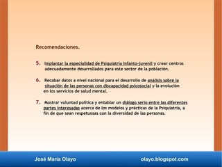 José María Olayo olayo.blogspot.com
Recomendaciones.
5. Implantar la especialidad de Psiquiatría Infanto-juvenil y crear centros
adecuadamente desarrollados para este sector de la población.
6. Recabar datos a nivel nacional para el desarrollo de análisis sobre la
situación de las personas con discapacidad psicosocial y la evolución
en los servicios de salud mental.
7. Mostrar voluntad política y entablar un diálogo serio entre las diferentes
partes interesadas acerca de los modelos y prácticas de la Psiquiatría, a
fin de que sean respetuosas con la diversidad de las personas.
 