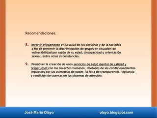 José María Olayo olayo.blogspot.com
Recomendaciones.
8. Invertir eficazmente en la salud de las personas y de la sociedad
a fin de prevenir la discriminación de grupos en situación de
vulnerabilidad por razón de su edad, discapacidad u orientación
sexual, entre otras circunstancias.
9. Promover la creación de unos servicios de salud mental de calidad y
respetuosos con los derechos humanos, liberados de los condicionamientos
impuestos por las asimetrías de poder, la falta de transparencia, vigilancia
y rendición de cuentas en los sistemas de atención.
 