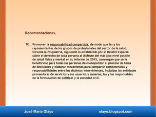 José María Olayo olayo.blogspot.com
Recomendaciones.
10. Promover la responsabilidad compartida, de modo que las y los
representantes de los grupos de profesionales del sector de la salud,
incluida la Psiquiatría, siguiendo lo establecido por el Relator Especial
sobre el derecho de toda persona al disfrute del más alto nivel posible
de salud física y mental en su informe de 2015, convengan que sería
beneficioso para todas las personas desmonopolizar el proceso de toma
de decisiones y elaborar mecanismos para compartir competencias y
responsabilidades entre los distintos intervinientes, incluidos las entidades
proveedoras de servicios y sus usuarios y usuarias, las y los responsables
de la formulación de políticas y la sociedad civil.
 
