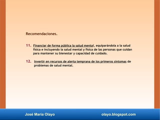 José María Olayo olayo.blogspot.com
Recomendaciones.
11. Financiar de forma pública la salud mental, equiparándola a la salud
física e incluyendo la salud mental y física de las personas que cuidan
para mantener su bienestar y capacidad de cuidado.
12. Invertir en recursos de alerta temprana de los primeros síntomas de
problemas de salud mental.
 