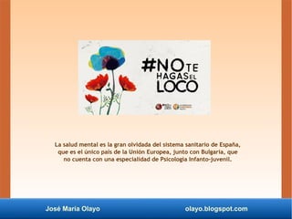 José María Olayo olayo.blogspot.com
La salud mental es la gran olvidada del sistema sanitario de España,
que es el único país de la Unión Europea, junto con Bulgaria, que
no cuenta con una especialidad de Psicología Infanto-juvenil.
 