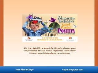 José María Olayo olayo.blogspot.com
Aún hoy, siglo XXI, se sigue infantilizando a las personas
con problemas de salud mental impidiendo su desarrollo
como personas independientes y autónomas.
 