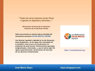 José María Olayo olayo.blogspot.com
“Todos los seres humanos nacen libres
e iguales en dignidad y derechos…”
Declaración Universal de los Derechos
Humanos de las Naciones Unidas.
Sobre esta premisa se asienta toda la actividad del
movimiento asociativo SALUD MENTAL ESPAÑA.
Una libertad, igualdad y dignidad se ha ido diluyendo,
hasta desaparecer, en las capas más vulnerables de
la sociedad, como ocurre con las personas con
problemas de salud mental, históricamente apartadas,
estigmatizadas y silenciadas, y, que en pleno siglo XXI,
siguen experimentando vulneraciones de todo tipo
de sus derechos fundamentales.
https://consaludmental.org/
 