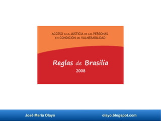 José María Olayo olayo.blogspot.com
ACCESO A LA JUSTICIA DE LAS PERSONAS
EN CONDICIÓN DE VULNERABILIDAD
Reglas de Brasilia
2008
 