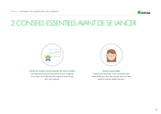 10
PARTIE 2 / ENGAGER VOS CLIENTS AVEC DES CHATBOTS
2 CONSEILS ESSENTIELS AVANT DE SE LANCER
Suivez les actions et les résultats de votre chatbot
Il est important de ne pas sous-estimer le suivi à apporter
à ce projet. Un chatbot doit être supervisé et non laissé
seul, sans vigilance.
Restez raisonnable
Comme pour tout projet, il faut commencer petit,
rester simple pour faire des premiers tests puis itérer
quand le moment semble opportun !
 