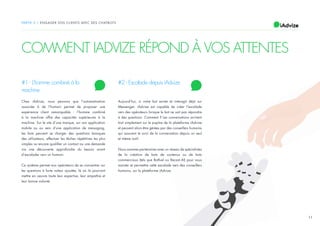 11
PARTIE 2 / ENGAGER VOS CLIENTS AVEC DES CHATBOTS
COMMENT IADVIZE RÉPOND À VOS ATTENTES
#1 - L’homme combiné à la
machine
Chez iAdvize, nous pensons que l’automatisation
associée à de l’humain permet de proposer une
expérience client remarquable : l’homme combiné
à la machine offre des capacités supérieures à la
machine. Sur le site d’une marque, sur son application
mobile ou au sein d’une application de messaging,
les bots peuvent se charger des questions basiques
des utilisateurs, effectuer les tâches répétitives les plus
simples ou encore qualifier un contact ou une demande
via une découverte approfondie du besoin avant
d’escalader vers un humain.
Ce système permet aux opérateurs de se concentrer sur
les questions à forte valeur ajoutée, là où ils pourront
mettre en oeuvre toute leur expertise, leur empathie et
leur bonne volonté.
#2 - Escalade depuis iAdvize
Aujourd’hui, si votre bot existe et interagit déjà sur
Messenger, iAdvize est capable de créer l’escalade
vers des opérateurs lorsque le bot ne sait pas répondre
à des questions. Comment ? Les conversations arrivent
tout simplement sur le pupitre de la plateforme iAdvize
et peuvent alors être gérées par des conseillers humains
qui assurent le suivi de la conversation depuis un seul
et même outil.
Nous sommes partenaires avec un réseau de spécialistes
de la création de bots de contenus ou de bots
commerciaux (tels que Botfuel ou Recast.AI) pour vous
assister et permettre cette escalade vers des conseillers
humains, sur la plateforme iAdvize.
 