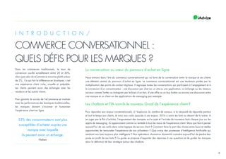 2
I N T R O D U C T I O N /
COMMERCE CONVERSATIONNEL :
QUELS DÉFIS POUR LES MARQUES ?
Dans les commerces traditionnels, le taux de
conversion oscille actuellement entre 20 et 30%,
alors que celui du eCommerce avoisine plutôt autour
de 2%. Ce qui fait la différence en boutiques, c’est
une expérience client riche, visuelle et palpable.
Les clients peuvent avoir des échanges avec les
vendeurs et les autres clients.
Pour garantir le succès de l’eCommerce et rivaliser
avec les performances des boutiques traditionnelles,
les marques doivent s’incarner et humaniser
l’expérience client en ligne.
53% des consommateurs sont plus
susceptibles d’acheter auprès une
marque avec laquelle
ils peuvent avoir un échange.
Nielsen
La conversation au cœur du parcours d’achat en ligne
Nous entrons dans l’ère du commerce conversationnel qui va faire de la conversation entre la marque et ses clients
une élément central du parcours d’achat en ligne. Le commerce conversationnel est une tendance portée par la
multiplication des points de contact digitaux. Il regroupe toutes les conversations qui participent à l’engagement et à
la conversion d’un consommateur : une discussion par chat sur un site ou une application, un échange sur les réseaux
sociaux comme Twitter ou Instagram par le biais d’un lien, d’une offre ou un buy button ou encore une discussion entre
une marque et un client sur les applications de messaging par exemple.
Les chatbots et l’IA sont-ils le nouveau Graal de l’expérience client ?
Pour répondre aux enjeux conversationnels, à l’explosion du nombre de canaux, à la nécessité de répondre partout
et tout le temps aux clients, et ainsi aux coûts associés à ces enjeux, 2016 a remis les bots au devant de la scène. A
en juger par le flot d’articles, l’engouement des marques sur le sujet et l’arrivée de nouveaux bots chaque jour sur les
applis de messaging, ils apparaissent comme un remède à tous les maux de l’expérience client. Mais que faut-il penser
aujourd’hui de ces outils dans notre logique de service client ? Comment faire la part des choses entre buzz et réelles
opportunités de renouveler l’expérience de nos utilisateurs ? Que croire des promesses d’Intelligence Artificielle qui
rendront nos bots toujours plus intelligents ? Nos opérateurs «humains» doivent-ils craindre aujourd’hui de perdre leur
poste au profit de ces bots ? Ce guide se propose d’apporter des réponses à ces questions et de guider les marques
dans la définition de leur stratégie autour des chatbots.
 