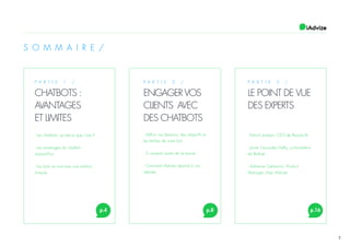 3
S O M M A I R E /
P A R T I E 1 /
CHATBOTS :
AVANTAGES
ET LIMITES
p.4 p.8 p.16
P A R T I E 2 /
ENGAGER VOS
CLIENTS AVEC
DES CHATBOTS
P A R T I E 3 /
LE POINT DE VUE
DES EXPERTS
- Les chatbots, qu’est-ce que c’est ?
- Les avantages du chatbot
aujourd’hui
- Les bots ne sont pas une solution
miracle
- Définir vos besoins, des objectifs et
les tâches de votre bot
- 2 conseils avant de se lancer
- Comment iAdvize répond à vos
attentes
- Patrick Joubert, CEO de Recast.AI
- Javier Gonzalez Helly, co-fondateur
de Botfuel
- Adrienne Gehannin, Product
Manager chez iAdvize
 