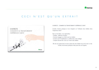 4
CHATBOTS : COMMENT ILS TRANSFORMENT L’EXPÉRIENCE CLIENT
Conseils, bonnes pratiques et avis d’experts sur l’utilisation des chatbots dans
l’experience client !
Avec ce livre blanc, vous apprendrez :
- Chatbots : définition et enjeux
- Comment engager vos clients avec les chatbots
- Conseils avant d’implémenter un chatbot dans votre stratégie
- 3 experts donnent leur vision sur l’avenir des chatbots
Afin de vous guider dans la mise en place de votre chatbot nous avons réuni ici des
conseils, des bonnes pratiques et des points de vue d’experts.
C E C I N ’ E S T Q U ’ U N E X T R A I T
 