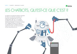 6
Un chatbot est une application destinée à automatiser
des tâches ou à simuler des conversations. Ce
programme informatiques peut ainsi lire des
messages (email, SMS, chat…) et y répondre
en quelques secondes, grâce à un ensemble de
réponses pré-enregistrées. Il ne faut pas le confondre
avec l’intelligence artificielle qui fait référence
aux dispositifs imitant ou remplaçant des fonctions
cognitives de l’humain, mais dont tous les bots ne
sont pas nécessairement pourvus.
PARTIE 1 / CHATBOTS : AVANTAGES ET LIMITES
LES CHATBOTS, QU’EST--CE QUE C’EST ?
 