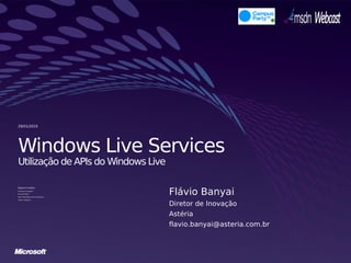 29/01/2010




Windows Live Services
Utilização de APIs do Windows Live


                                       Flávio Banyai
Rogerio Cordeiro
Developer Evangelist

Microsoft Brasil

Blog: http://blogs.msdn.com/rogerioc

Twitter: @rogerioc


                                       Diretor de Inovação
                                       Astéria
                                       flavio.banyai@asteria.com.br
 