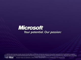 © 2009 Microsoft Corporation. All rights reserved. Microsoft, MSDN, the MSDN logo, and [list other trademarks referenced] are trademarks of the Microsoft group of companies.  
 The information herein is for informational purposes only and represents the current view of Microsoft Corporation as of the date of this presentation.  Because Microsoft must respond
to changing market conditions, it should not be interpreted to be a commitment on the part of Microsoft, and Microsoft cannot guarantee the accuracy of any information provided after
                                                                             the date of this presentation. 
                                MICROSOFT MAKES NO WARRANTIES, EXPRESS, IMPLIED, OR STATUTORY, AS TO THE INFORMATION IN THIS PRESENTATION.
 