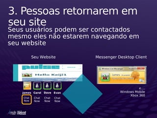 3. Pessoas retornarem em
seu site
Seus usuários podem ser contactados
mesmo eles não estarem navegando em
seu website

           Seu Website           Messenger Desktop Client




                                                      e….
   James Carol     Dave Evan                Windows Mobile
                                                 Xbox 360
    Chat    Chat   Chat   Chat
    Now     Now    Now    Now
 