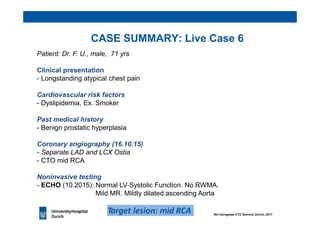 CASE SUMMARY: Live Case 6
Patient: Dr. F. U., male, 71 yrs
Clinical presentation
- Longstanding atypical chest pain
Cardiovascular risk factors
- Dyslipidemia, Ex. Smoker
Past medical history
- Benign prostatic hyperplasia
Coronary angiography (16.10.15)
- Separate LAD and LCX Ostia
- CTO mid RCA
Noninvasive testing
- ECHO (10.2015): Normal LV-Systolic Function. No RWMA.
Mild MR. Mildly dilated ascending Aorta
Target lesion: mid RCA 6th retrograde CTO Summit, Zurich, 2017
 