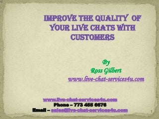 IMPROVE THE QUALITY OF
YOUR LIVE CHATS WITH
CUSTOMERS
By
Ross Gilbert
www.live-chat-services4u.com
www.live-chat-services4u.com
Phone – 773 455 6676
Email – sales@live-chat-services4u.com

1

 