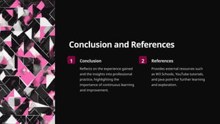 Conclusion and References
1 Conclusion
Reflects on the experience gained
and the insights into professional
practice, highlighting the
importance of continuous learning
and improvement.
2 References
Provides external resources such
as W3 Schools, YouTube tutorials,
and Java point for further learning
and exploration.
 