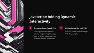 Javascript: Adding Dynamic
Interactivity
1 Introduction to JavaScript
JavaScript is the world's most
popular programming language,
used for scripting webpages and
providing dynamic interactivity.
2 Adding JavaScript to HTML
JavaScript can be added directly to
HTML files using the
 
