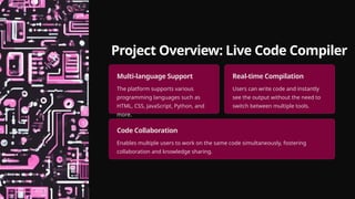 Project Overview: Live Code Compiler
Multi-language Support
The platform supports various
programming languages such as
HTML, CSS, JavaScript, Python, and
more.
Real-time Compilation
Users can write code and instantly
see the output without the need to
switch between multiple tools.
Code Collaboration
Enables multiple users to work on the same code simultaneously, fostering
collaboration and knowledge sharing.
 