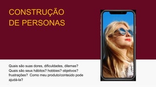 CONSTRUÇÃO
DE PERSONAS
Quais são suas dores, dificuldades, dilemas?
Quais são seus hábitos? hobbies? objetivos?
frustrações? Como meu produto/conteúdo pode
ajudá-la?
 