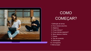 COMO
COMEÇAR?
1.Definição de temas
2. Foco nesses assuntos
3. Objetivos
4. O que ofereço?
5. O que clientes esperam?
6. Seus valores e história
7. Canais
8. Tipo de conteúdo
9. Distribuição
10. Cronograma
11.Mensuração
 