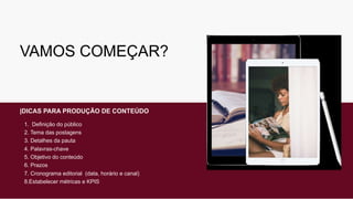 VAMOS COMEÇAR?
|DICAS PARA PRODUÇÃO DE CONTEÚDO
1. Definição do público
2. Tema das postagens
3. Detalhes da pauta
4. Palavras-chave
5. Objetivo do conteúdo
6. Prazos
7. Cronograma editorial (data, horário e canal)
8.Estabelecer métricas e KPIS
 