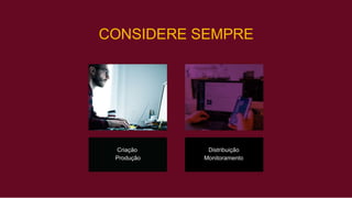 CONSIDERE SEMPRE
Criação Distribuição
Produção Monitoramento
 