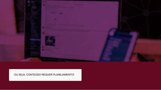 OU SEJA, CONTEÚDO REQUER PLANEJAMENTO!
 