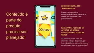 NINGUÉM COMPRA SEM
"EXPERIMENTAR"
Conteúdo é
parte do
produto:
precisa ser
planejado!
Esse primeiro contato e
experimentação com a marca se dá
através dos conteúdos e seu
posicionamento.
NÃO ADIANTA FOCAR SÓ EM
OFERTA E NO MESMO
CONTEÚDO PARA TODAS AS
REDES
As personas podem estar em
diferentes estágios da jornada, por
isso, não podemos oferecer o mesmo
conteúdo para elas! Já pensou nisso?
 