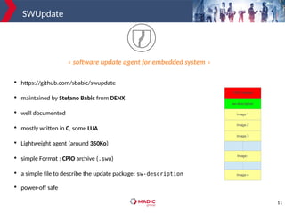 11
SWUpdate

https://github.com/sbabic/swupdate

maintained by Stefano Babic from DENX

well documented

mostly written in C, some LUA

Lightweight agent (around 350Ko)

simple Format : CPIO archive (.swu)

a simple file to describe the update package: sw-description

power-off safe
« software update agent for embedded system »
 