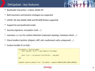 12
SWUpdate : key features

Bootloader interaction : U-Boot, GRUB, EFI

Both Asymetric and Symetric strategies are supported

eMMC, SD, Raw NAND, NOR and SPI-NOR flashes supported

Support for pre/postinstall scripts

Security (signature, encryption, hash, …)

embedded-script for runtime detection (subsystem topology, hardware check, ...)

Many handlers (archive, diskpart, rdiff, ssbl, swuforward, ucfw, uniqueuuid, ...)

Custom handler (C or LUA) :
foo_handler = function(image)
local img_path, cp_err = copy_image_to_file(image)
...
local ri_err = run_process("/usr/bin/foo ", img_path)
...
end
swupdate.register_handler("foo", foo_handler, swupdate.HANDLER_MASK.IMAGE_HANDLER)
 