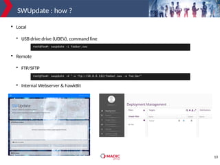 13
SWUpdate : how ?

Local

USB drive drive (UDEV), command line

Remote

FTP/SFTP

Internal Webserver & hawkBit
root@foo#~ swupdate -d "-u ftp://10.0.0.112/foobar.swu -a foo:bar"
root@foo#~ swupdate -i foobar.swu
 