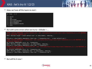 18
KAS : let’s try it ! (2/2)

Now, we have all the layers to start :

But with some errors when we try to « bitbake » …

But will fix it now !
$: tree . -L 1
.
├── build
├── kas
├── meta-atmel
├── meta-openembedded
├── meta-swupdate
├── meta-swupdate-boards
└── poky
ERROR: Nothing RPROVIDES 'u-boot-default-env' (but /work/poky/meta/recipes-bsp/u-boot/libubootenv_0.3.1.bb RDEPENDS
on or otherwise requires it)
NOTE: Runtime target 'u-boot-default-env' is unbuildable, removing...
...
Missing or unbuildable dependency chain was: ['libubootenv-bin', 'u-boot-default-env']
ERROR: Nothing RPROVIDES 'libubootenv' (but /work/poky/meta/recipes-bsp/u-boot/libubootenv_0.3.1.bb RDEPENDS on or
otherwise requires it)
No eligible RPROVIDERs exist for 'libubootenv'
NOTE: Runtime target 'libubootenv' is unbuildable, removing...
Missing or unbuildable dependency chain was: ['libubootenv']
ERROR: Nothing RPROVIDES 'libubootenv-dev' (but /work/poky/meta/recipes-bsp/u-boot/libubootenv_0.3.1.bb RDEPENDS on
or otherwise requires it)
No eligible RPROVIDERs exist for 'libubootenv-dev'
NOTE: Runtime target 'libubootenv-dev' is unbuildable, removing...
Missing or unbuildable dependency chain was: ['libubootenv-dev']
..
 