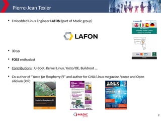 2
Pierre-Jean Texier

Embedded Linux Engineer LAFON (part of Madic group)

30 yo

FOSS enthusiast

Contributions : U-Boot, Kernel Linux, Yocto/OE, Buildroot …

Co-author of "Yocto for Raspberry Pi" and author for GNU/Linux magazine France and Open
silicium (RIP)
 