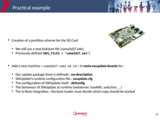 21
Practical example

Creation of a partition scheme for the SD Card
●
We will use a new kickstart file (sama5d27.wks)
●
Previously defined (WKS_FILES = "sama5d27.wks")

Add a new machine « sama5d27-som1-ek-sd » in meta-swupdate-boards for :
●
Our update package (how is defined) : sw-description
●
SWUpdate’s runtime configuration file : swupdate.cfg
●
The configuration of SWUpdate itself : defconfig
●
The behaviour of SWUpdate at runtime (webserver, hawkBit, selection, ...)
●
The U-Boot integration : the boot loader must decide which copy should be started
 