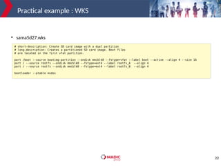 22
Practical example : WKS
# short-description: Create SD card image with a dual partition
# long-description: Creates a partitioned SD card image. Boot files
# are located in the first vfat partition.
part /boot --source bootimg-partition --ondisk mmcblk0 --fstype=vfat --label boot --active --align 4 --size 16
part / --source rootfs --ondisk mmcblk0 --fstype=ext4 --label rootfs_A --align 4
part / --source rootfs --ondisk mmcblk0 --fstype=ext4 --label rootfs_B --align 4
bootloader --ptable msdos
●
sama5d27.wks
 