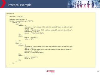 23
Practical example
software =
{
version = "0.1.0";
sama5d27-som1-ek-sd = {
hardware-compatibility: ["1.0"];
stable : {
copy1 : {
images: ({
filename = "core-image-full-cmdline-sama5d27-som1-ek-sd.ext4.gz";
type = "raw";
sha256 = "@core-image-full-cmdline-sama5d27-som1-ek-sd.ext4.gz";
compressed = "zlib";
device = "/dev/mmcblk0p2";
});
uboot: ({
name = "rootpart";
value = "2";
});
};
copy2 : {
images: ({
filename = "core-image-full-cmdline-sama5d27-som1-ek-sd.ext4.gz";
type = "raw";
sha256 = "@core-image-full-cmdline-sama5d27-som1-ek-sd.ext4.gz";
compressed = "zlib";
device = "/dev/mmcblk0p3";
});
uboot: ({
name = "rootpart";
value = "3";
});
};
};
}
}
 