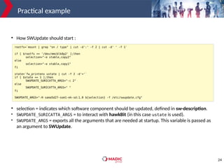 24
Practical example
rootfs=`mount | grep "on / type" | cut -d':' -f 2 | cut -d' ' -f 1`
if [ $rootfs == '/dev/mmcblk0p2' ];then
selection="-e stable,copy2"
else
selection="-e stable,copy1"
fi
state=`fw_printenv ustate | cut -f 2 -d'='`
if [ $state == 1 ];then
SWUPDATE_SURICATTA_ARGS="-c 2"
else
SWUPDATE_SURICATTA_ARGS=" "
fi
SWUPDATE_ARGS="-H sama5d27-som1-ek-sd:1.0 ${selection} -f /etc/swupdate.cfg"
●
How SWUpdate should start :
●
selection = indicates which software component should be updated, defined in sw-description.
●
SWUPDATE_SURICATTA_ARGS = to interact with hawkBit (in this case ustate is used).
●
SWUPDATE_ARGS = exports all the arguments that are needed at startup. This variable is passed as
an argument to SWUpdate.
 