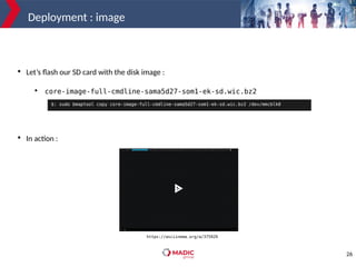 26
Deployment : image

Let’s flash our SD card with the disk image :
●
core-image-full-cmdline-sama5d27-som1-ek-sd.wic.bz2

In action :
$: sudo bmaptool copy core-image-full-cmdline-sama5d27-som1-ek-sd.wic.bz2 /dev/mmcblk0
https://asciinema.org/a/375929
 